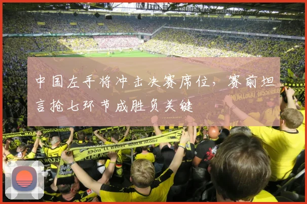 中国左手将冲击决赛席位，赛前坦言抢七环节成胜负关键