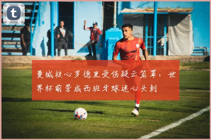 曼城核心罗德里受伤疑云笼罩，世界杯前景成西班牙球迷心头刺