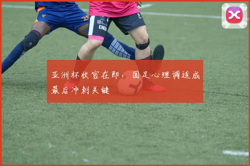 亚洲杯收官在即，国足心理调适成最后冲刺关键