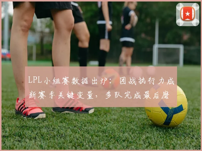LPL小组赛数据出炉：团战执行力成新赛季关键变量，多队完成最后磨合