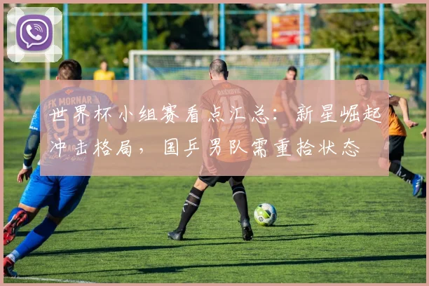 世界杯小组赛看点汇总：新星崛起冲击格局，国乒男队需重拾状态