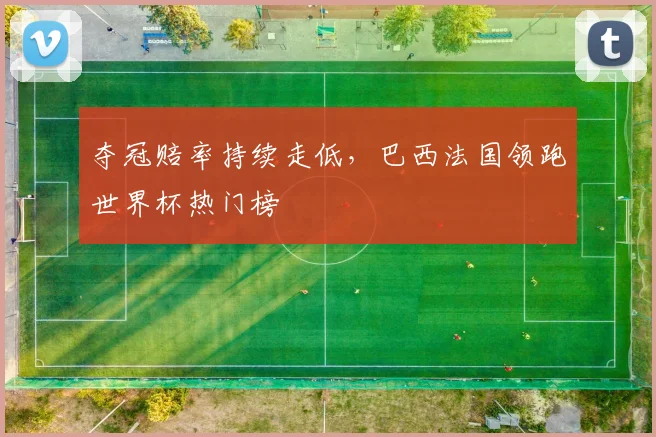 夺冠赔率持续走低，巴西法国领跑世界杯热门榜