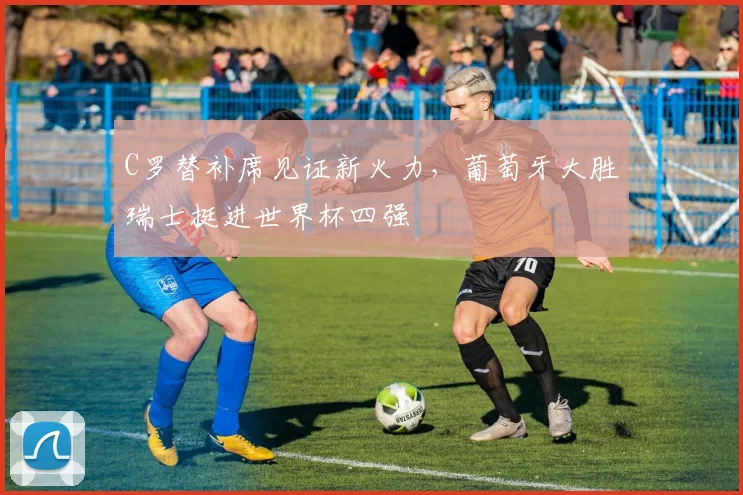 C罗替补席见证新火力，葡萄牙大胜瑞士挺进世界杯四强