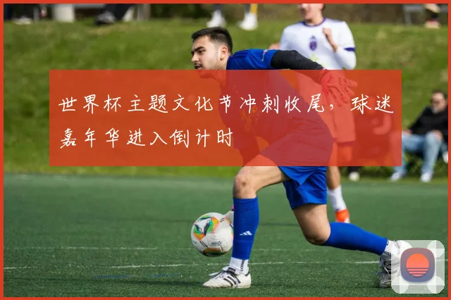 世界杯主题文化节冲刺收尾，球迷嘉年华进入倒计时