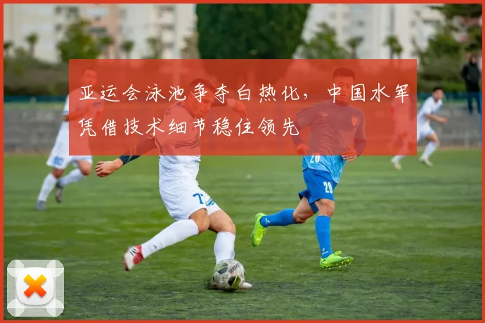 亚运会泳池争夺白热化，中国水军凭借技术细节稳住领先