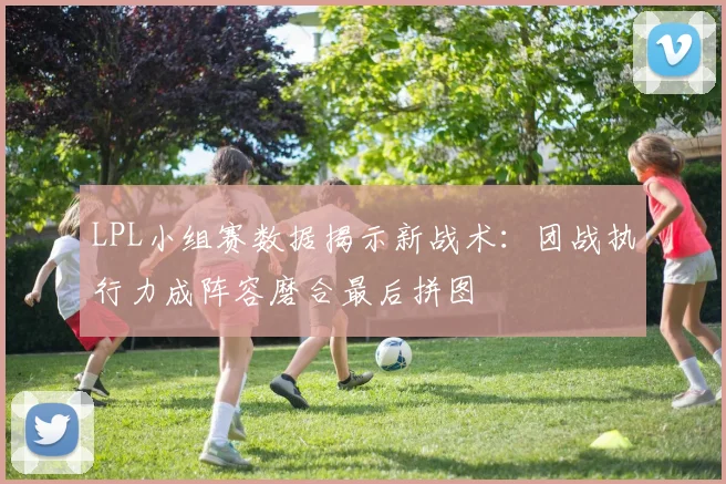 LPL小组赛数据揭示新战术：团战执行力成阵容磨合最后拼图