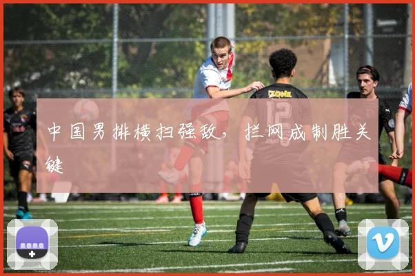 中国男排横扫强敌，拦网成制胜关键