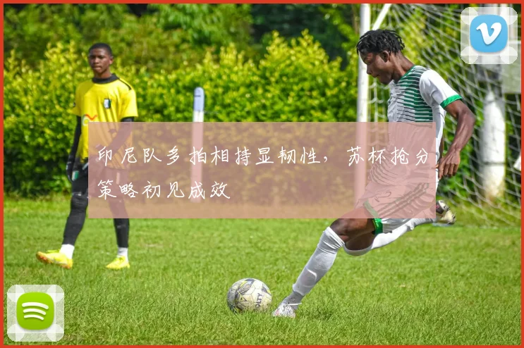 印尼队多拍相持显韧性，苏杯抢分策略初见成效