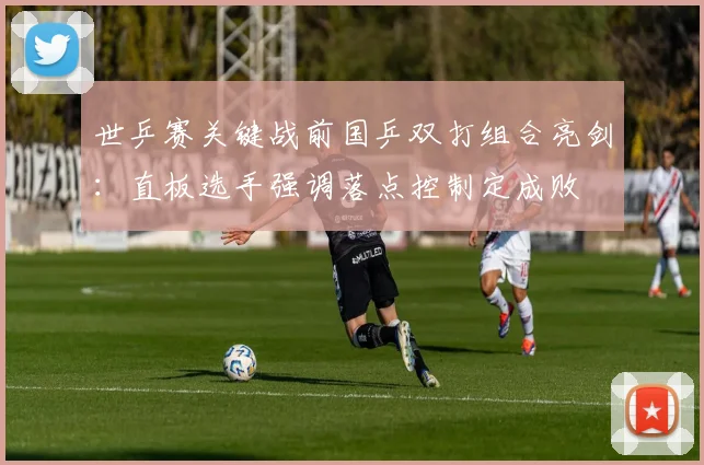 世乒赛关键战前国乒双打组合亮剑：直板选手强调落点控制定成败