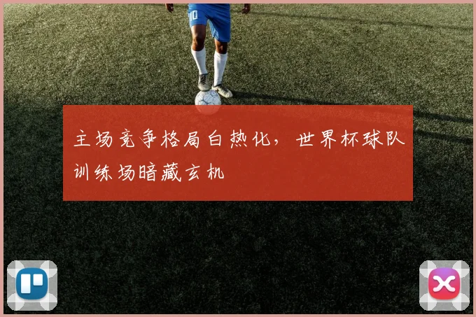 主场竞争格局白热化，世界杯球队训练场暗藏玄机