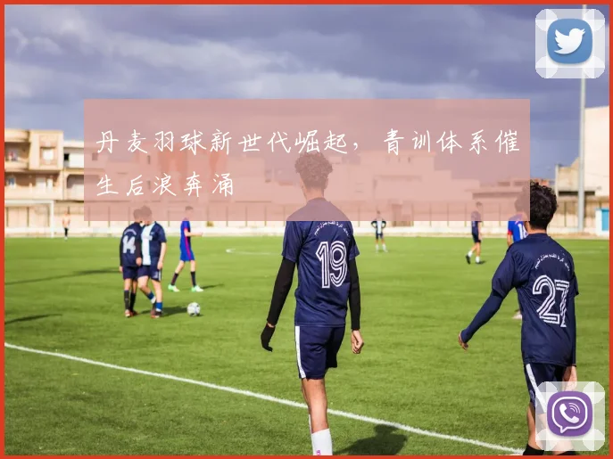 丹麦羽球新世代崛起，青训体系催生后浪奔涌