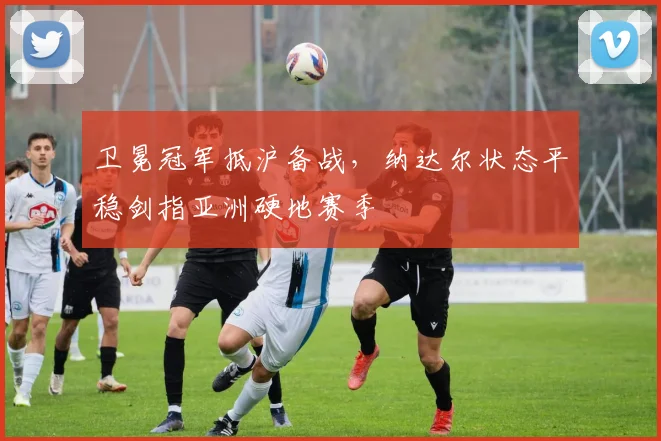 卫冕冠军抵沪备战，纳达尔状态平稳剑指亚洲硬地赛季