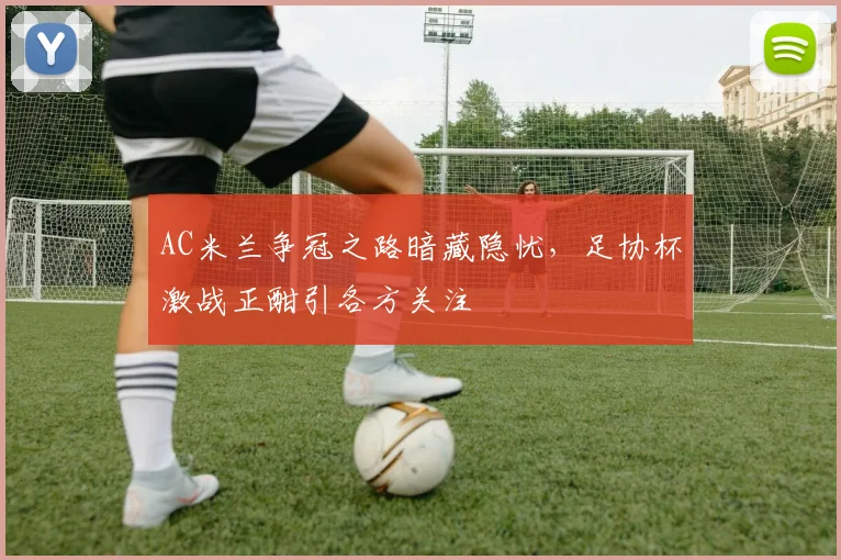 AC米兰争冠之路暗藏隐忧，足协杯激战正酣引各方关注