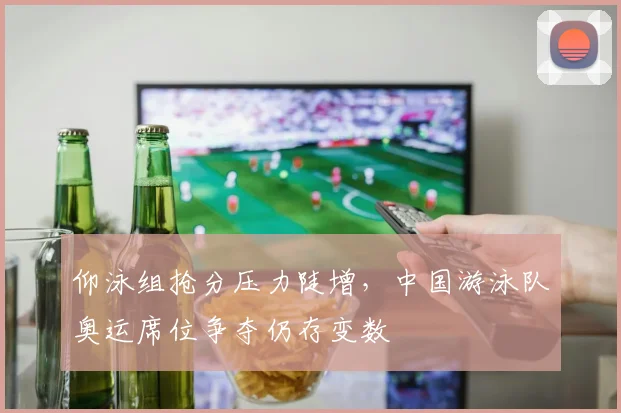 仰泳组抢分压力陡增，中国游泳队奥运席位争夺仍存变数