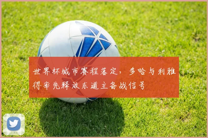 世界杯城市赛程落定，多哈与利雅得率先释放东道主备战信号