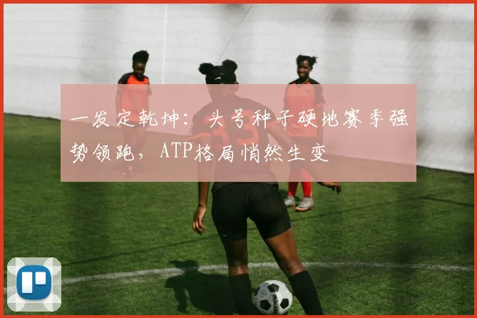 一发定乾坤：头号种子硬地赛季强势领跑，ATP格局悄然生变