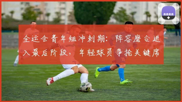 全运会青年组冲刺期：阵容磨合进入最后阶段，年轻球员争抢关键席位