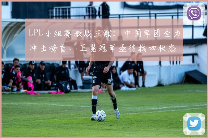LPL小组赛激战正酣：中国军团全力冲击榜首，卫冕冠军亟待找回状态
