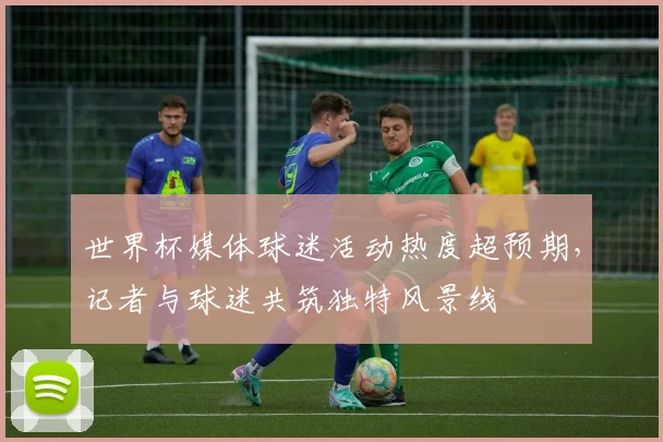 世界杯媒体球迷活动热度超预期，记者与球迷共筑独特风景线