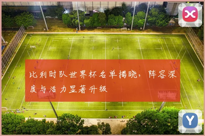 比利时队世界杯名单揭晓，阵容深度与活力显著升级