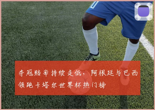夺冠赔率持续走低，阿根廷与巴西领跑卡塔尔世界杯热门榜