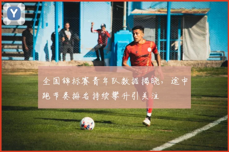 全国锦标赛青年队数据揭晓，途中跑节奏排名持续攀升引关注