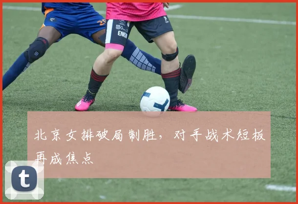 北京女排破局制胜，对手战术短板再成焦点