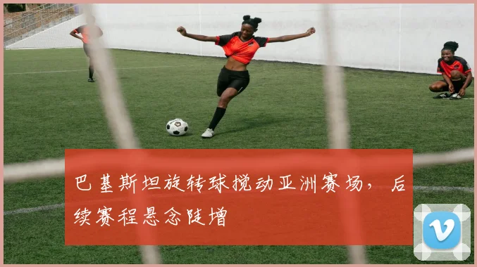 巴基斯坦旋转球搅动亚洲赛场，后续赛程悬念陡增