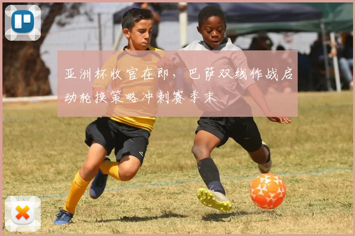 亚洲杯收官在即，巴萨双线作战启动轮换策略冲刺赛季末