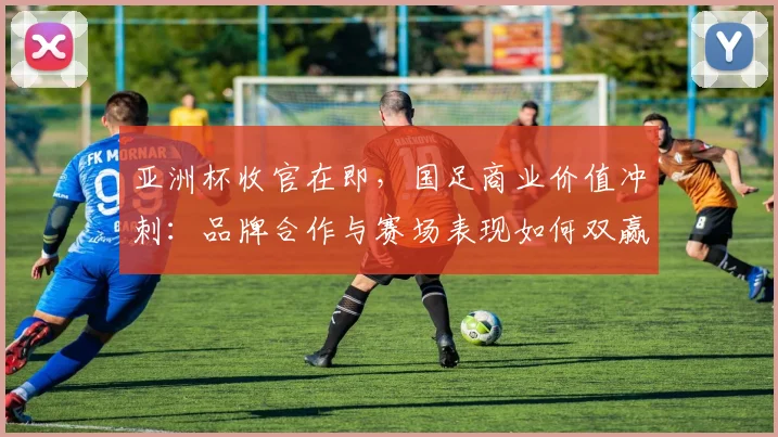 亚洲杯收官在即，国足商业价值冲刺：品牌合作与赛场表现如何双赢