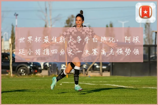 世界杯最佳新人争夺白热化，阿根廷小将携四分之一决赛高光强势领跑