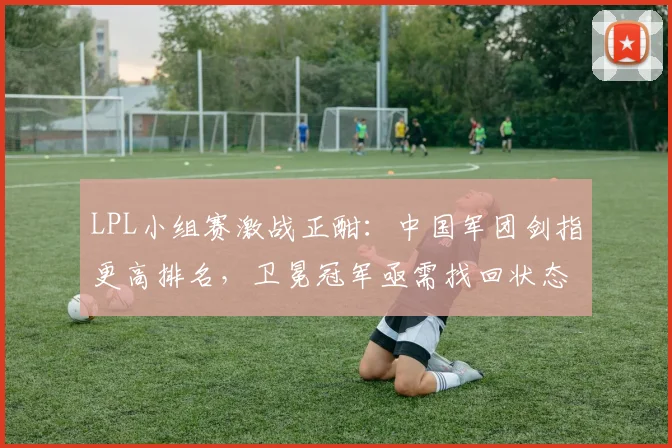 LPL小组赛激战正酣：中国军团剑指更高排名，卫冕冠军亟需找回状态