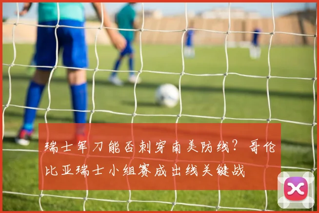瑞士军刀能否刺穿南美防线？哥伦比亚瑞士小组赛成出线关键战