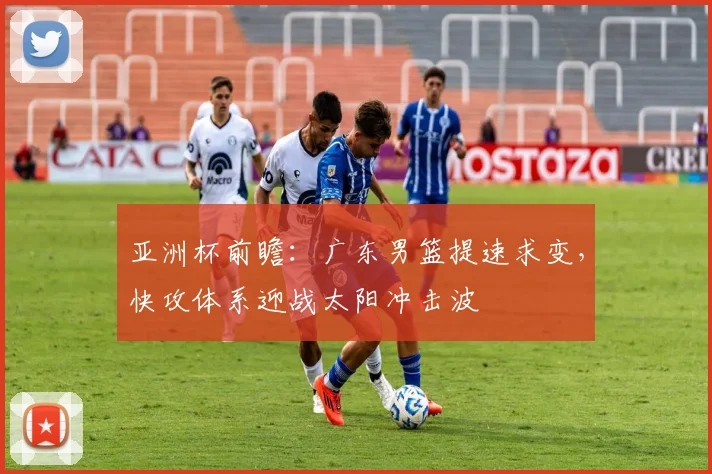 亚洲杯前瞻：广东男篮提速求变，快攻体系迎战太阳冲击波