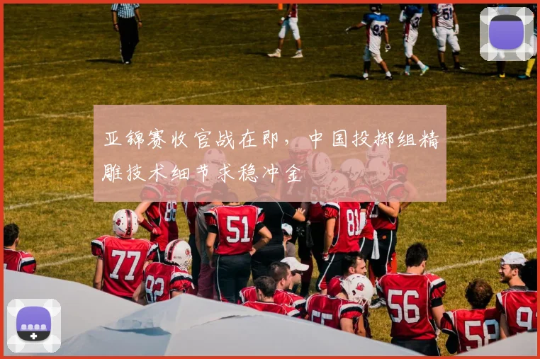亚锦赛收官战在即，中国投掷组精雕技术细节求稳冲金