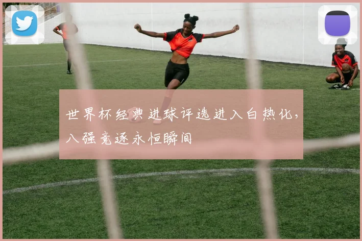 世界杯经典进球评选进入白热化，八强竞逐永恒瞬间