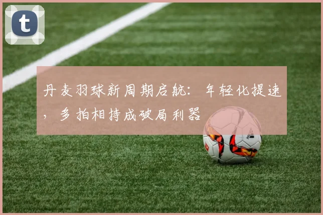 丹麦羽球新周期启航：年轻化提速，多拍相持成破局利器