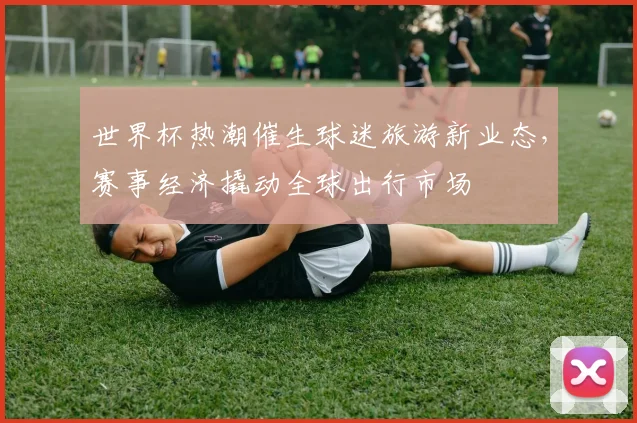 世界杯热潮催生球迷旅游新业态，赛事经济撬动全球出行市场