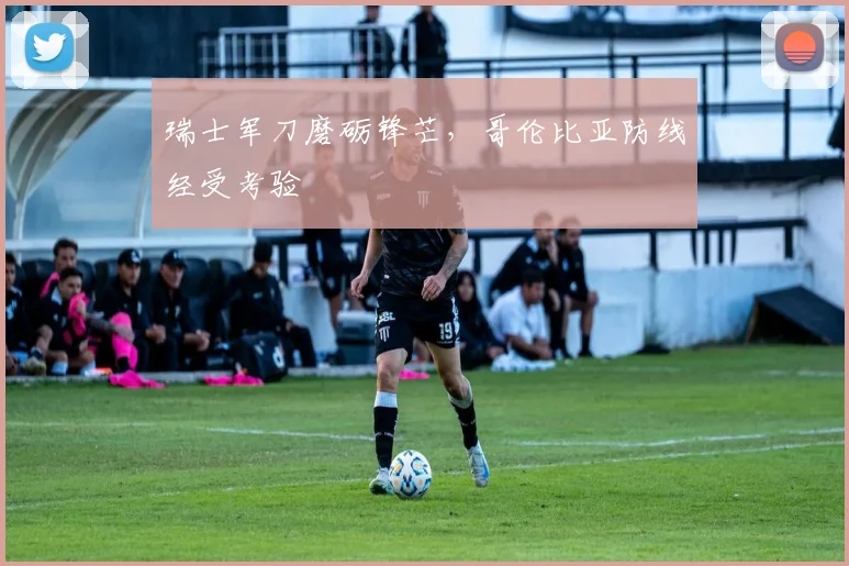 瑞士军刀磨砺锋芒，哥伦比亚防线经受考验