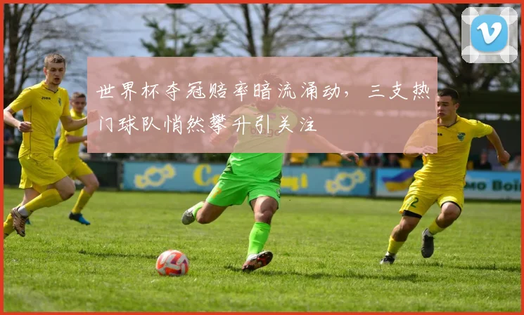 世界杯夺冠赔率暗流涌动，三支热门球队悄然攀升引关注
