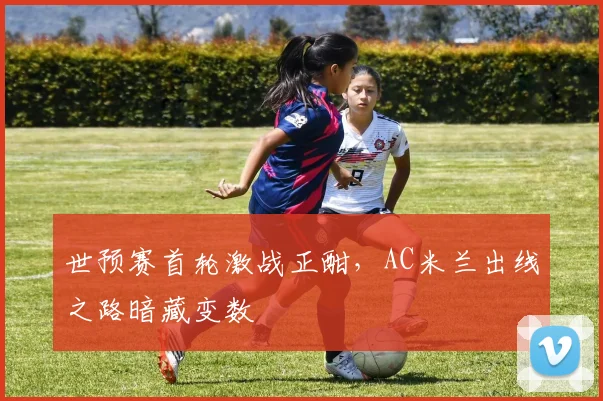 世预赛首轮激战正酣，AC米兰出线之路暗藏变数