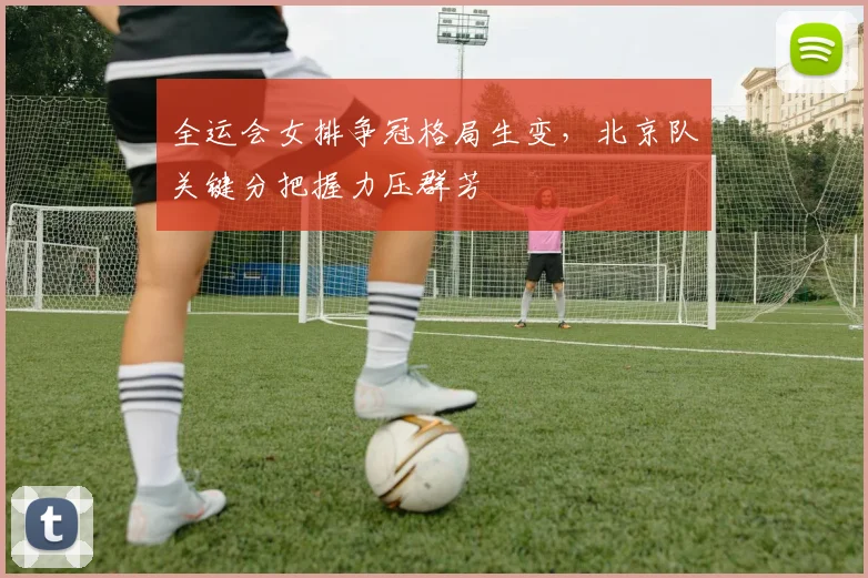全运会女排争冠格局生变，北京队关键分把握力压群芳