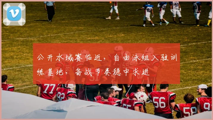 公开水域赛临近，自由泳组入驻训练基地，备战节奏稳中求进