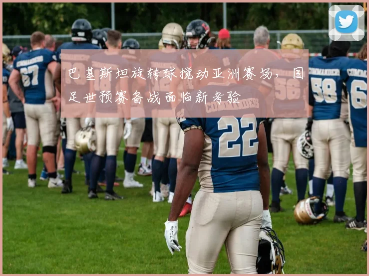 巴基斯坦旋转球搅动亚洲赛场，国足世预赛备战面临新考验