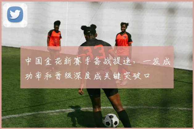 中国金花新赛季备战提速，一发成功率和晋级深度成关键突破口