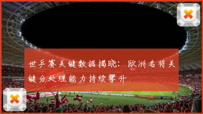 世乒赛关键数据揭晓：欧洲名将关键分处理能力持续攀升