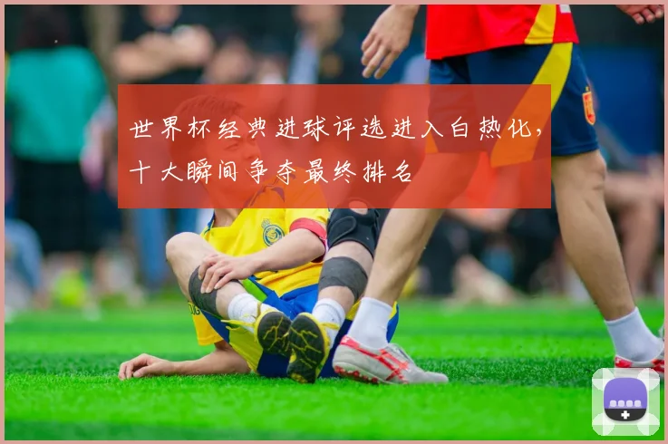 世界杯经典进球评选进入白热化，十大瞬间争夺最终排名