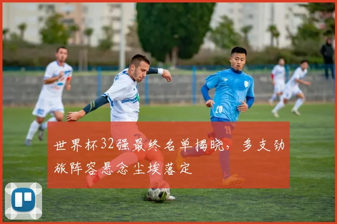 世界杯32强最终名单揭晓，多支劲旅阵容悬念尘埃落定