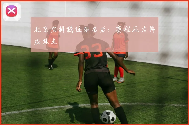 北京女排稳住排名后，赛程压力再成焦点