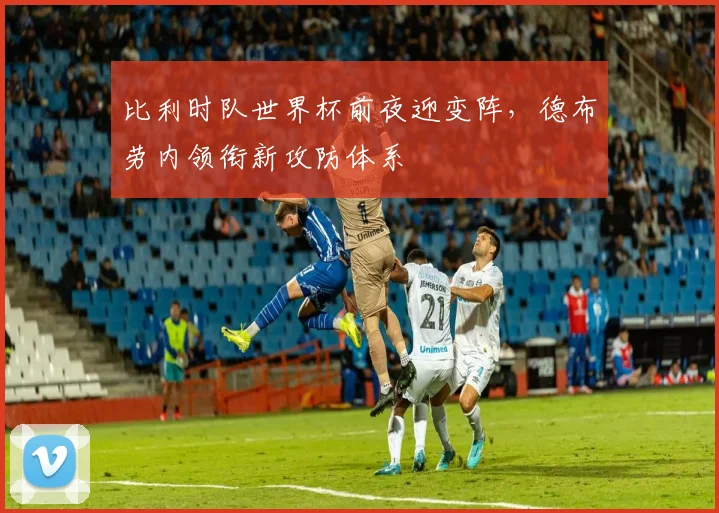 比利时队世界杯前夜迎变阵，德布劳内领衔新攻防体系